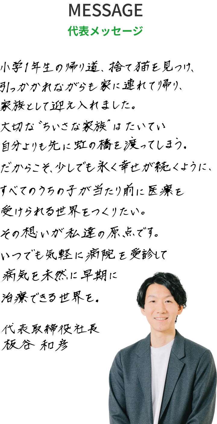 代表メッセージ:小学1年生の帰り道、捨て猫を見つけ、引っかかれながらも家に連れて帰り、家族として迎え入れました。大切な“ちいさな家族”はたいてい自分よりも先に虹の橋を渡ってしまう。だからこそ、少しでも永く幸せが続くように、すべてのうちの子が当たり前に医療を受けられる世界をつくりたい。その想いが私達の原点です。いつでも気軽に病院を受診して病気を未然に早期に治療できる世界を。代表取締役社長 板谷和彦