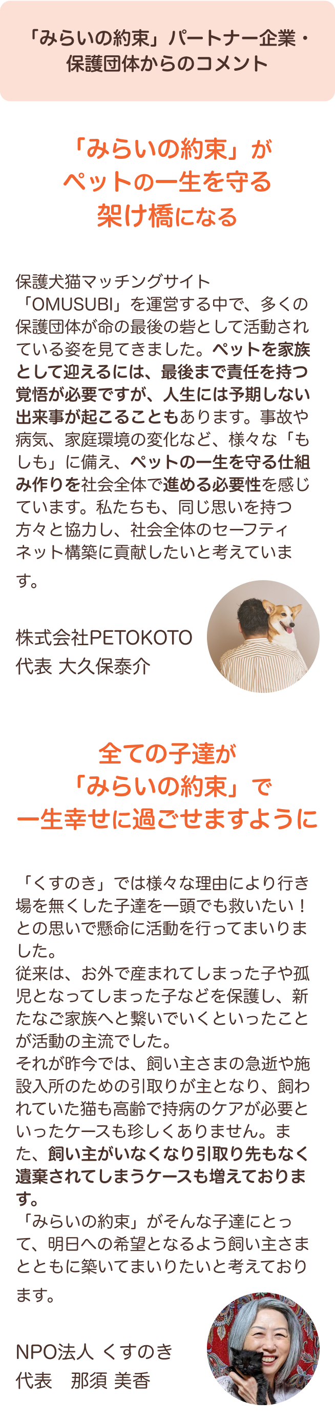 「みらいの約束」パートナー企業・保護団体からのコメント 保護犬猫マッチングサイト「OMUSUBI」を運営する中で、多くの保護団体が命の最後の砦として活動されている姿を見てきました。ペットを家族として迎えるには、最後まで責任を持つ覚悟が必要ですが、人生には予期しない出来事が起こることもあります。事故や病気、家庭環境の変化など、様々な「もしも」に備え、ペットの一生を守る仕組み作りを社会全体で進める必要性を感じています。私たちも、同じ思いを持つ方々と協力し、社会全体のセーフティネット構築に貢献したいと考えています